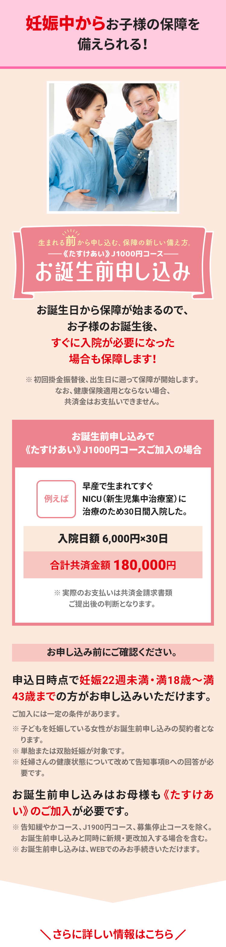 妊娠中からお子様の保障を
備えられる!
生まれる前から申し込む、保障の新しい備え方。
《たすけあい》 J1000円コース――
お誕生前申し込み
お誕生日から保障が始まるので、
お子様のお誕生後、
すぐに入院が必要になった
場合も保障します!
※初回掛金振替後、 出生日に遡って保障が開始します。
なお、健康保険適用とならない場合、
共済金はお支払いできません。
お誕生前申し込みで
《たすけあい》 J1000円コースご加入の場合
例えば
早産で生まれてすぐ
NICU(新生児集中治療室)に
治療のため30日間入院した。
入院日額 6,000円×30日
合計共済金額180,000円
※実際のお支払いは共済金請求書類
ご提出後の判断となります。
お申し込み前にご確認ください。
申込日時点で妊娠22週未満・満18歳~満
43歳までの方がお申し込みいただけます。
ご加入には一定の条件があります。
※子どもを妊娠している女性がお誕生前申し込みの契約者とな
ります。
※単胎または双胎妊娠が対象です。
※妊婦さんの健康状態について改めて告知事項Bへの回答が必
要です。
お誕生前申し込みはお母様も 《たすけあ
い》のご加入が必要です。
※告知緩やかコース、J1900円コース、 募集停止コースを除く。
お誕生前申し込みと同時に新規・更改加入する場合を含む。
※お誕生前申し込みは、WEBでのみお手続きいただけます。
さらに詳しい情報はこちら/