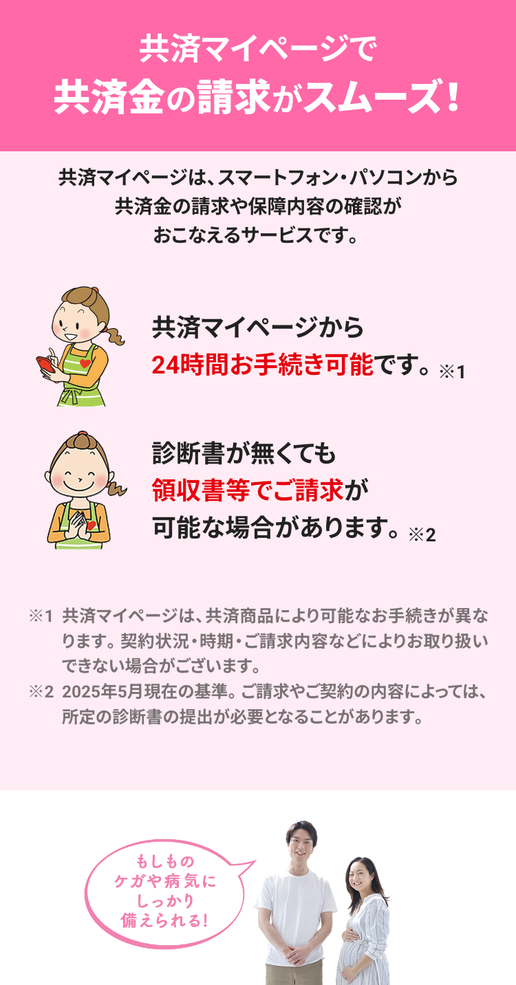 共済マイページで
共済金の請求がスムーズ!
共済マイページは、スマートフォン ・パソコンから
共済金の請求や保障内容の確認が
おこなえるサービスです。
共済マイページから
24時間お手続き可能です。 ※1
診断書が無くても
領収書等でご請求が
可能な場合があります。 ※2
※1 共済マイページは、 共済商品により可能なお手続きが異な
ります。 契約状況・時期・ご請求内容などによりお取り扱い
できない場合がございます。
※2 2025年5月現在の基準。 ご請求やご契約の内容によっては、
所定の診断書の提出が必要となることがあります。
もしもの
ケガや病気に
しっかり
備えられる!