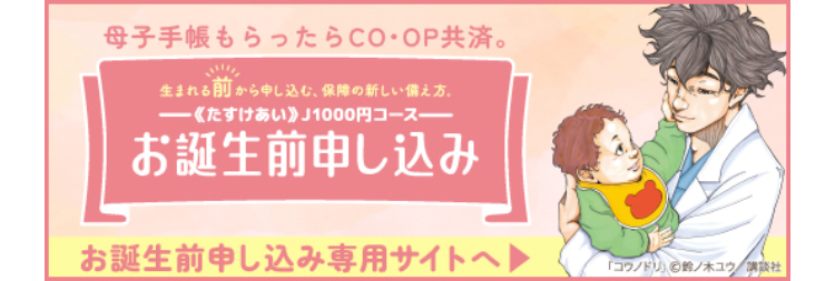 母子手帳もらったらCO・OP共済。
生まれる前から申し込む、保障の新しい備え方。
《たすけあい》 J1000円コース
お誕生前申し込み
お誕生前申し込み専用サイトへ
「コウノドリ」 鈴ノ木ユウ/講談社