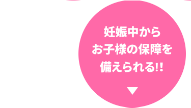 妊娠中から
お子様の保障を
備えられる!!