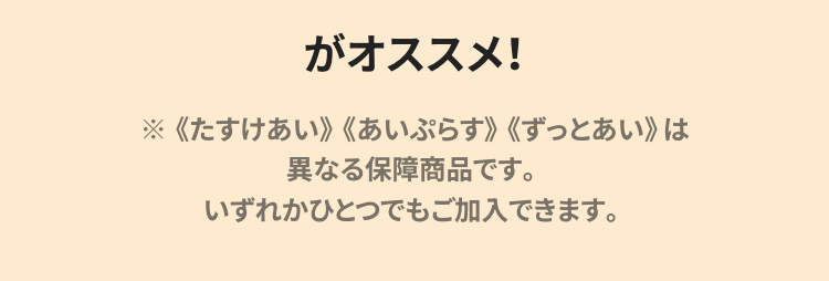 がオススメ!
※ 《たすけあい》 《あいぷらす》 《ずっとあい》は
異なる保障商品です。
いずれかひとつでもご加入できます。