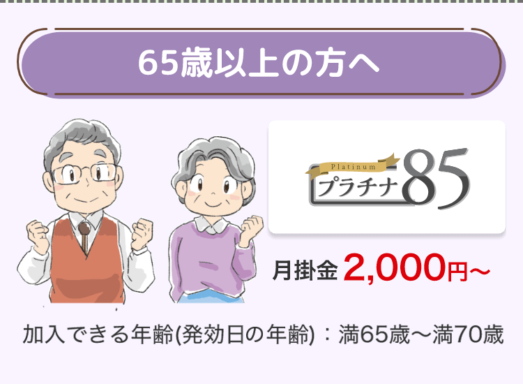 65歳以上の方へ
Platinum
プラチナ
£85
月掛金 2,000円~
加入できる年齢 (発効日の年齢): 満65歳~満70歳
