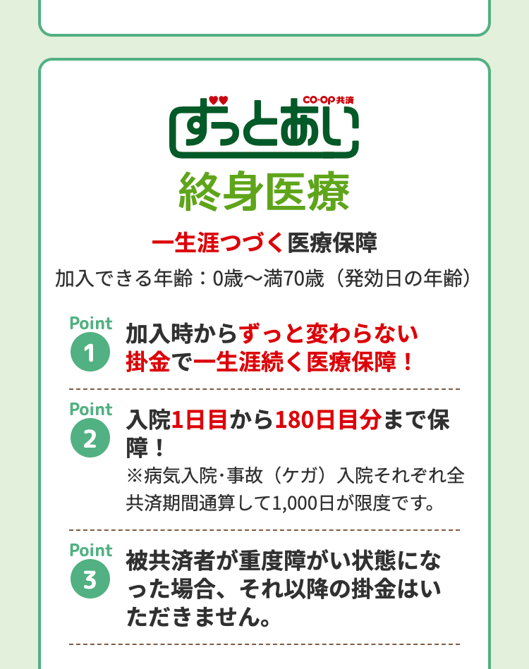 ずっとあい
終身医療
一生涯つづく医療保障
加入できる年齢:0歳~満70歳 (発効日の年齢)
Point
加入時からずっと変わらない
1 掛金で一生涯続く医療保障!
Point
2
入院1日目から180日目分まで保
障!
Point
※病気入院・事故 (ケガ) 入院それぞれ全
共済期間通算して1,000日が限度です。
被共済者が重度障がい状態にな
3 った場合、それ以降の掛金はい
ただきません。