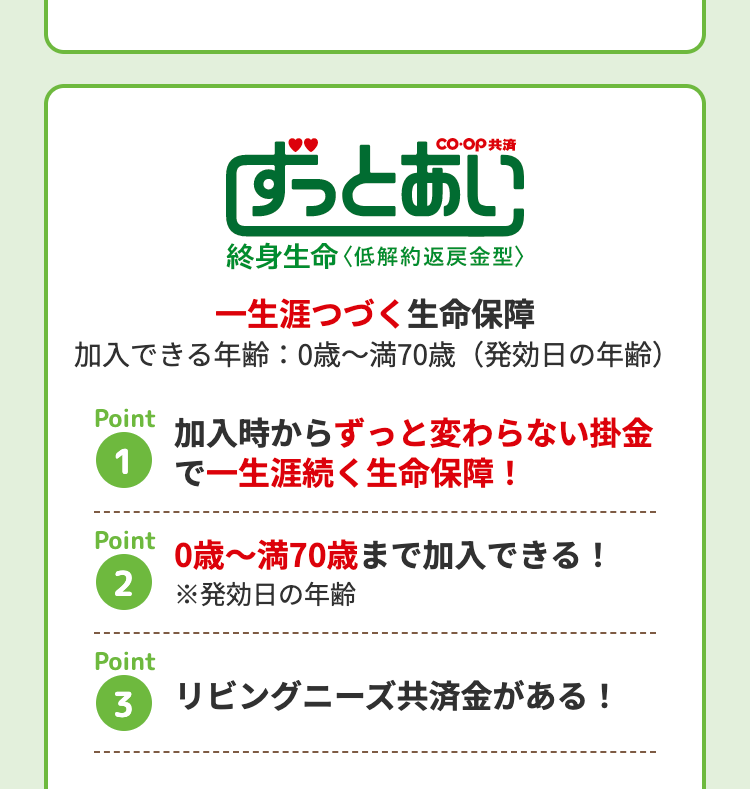 「ずっとあい
終身生命 〈低解約返戻金型〉
一生涯つづく生命保障
加入できる年齢:0歳~満70歳 (発効日の年齢)
Point
加入時からずっと変わらない掛金
1で一生涯続く生命保障!
Point
2
Point
0歳~満70歳まで加入できる!
※発効日の年齢
3
リビングニーズ共済金がある!