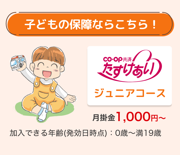 子どもの保障ならこちら!
CO・OP共済
たすけあい
ジュニアコース
月掛金 1,000円~
加入できる年齢(発効日時点) 0歳~満19歳