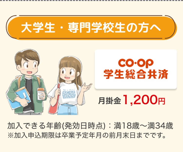 大学生・専門学校生の方へ
Co-op
学生総合共済
月掛金 1,200円
加入できる年齢 (発効日時点) 満18歳~満34歳
※加入申込期限は卒業予定年月の前月末日までです。