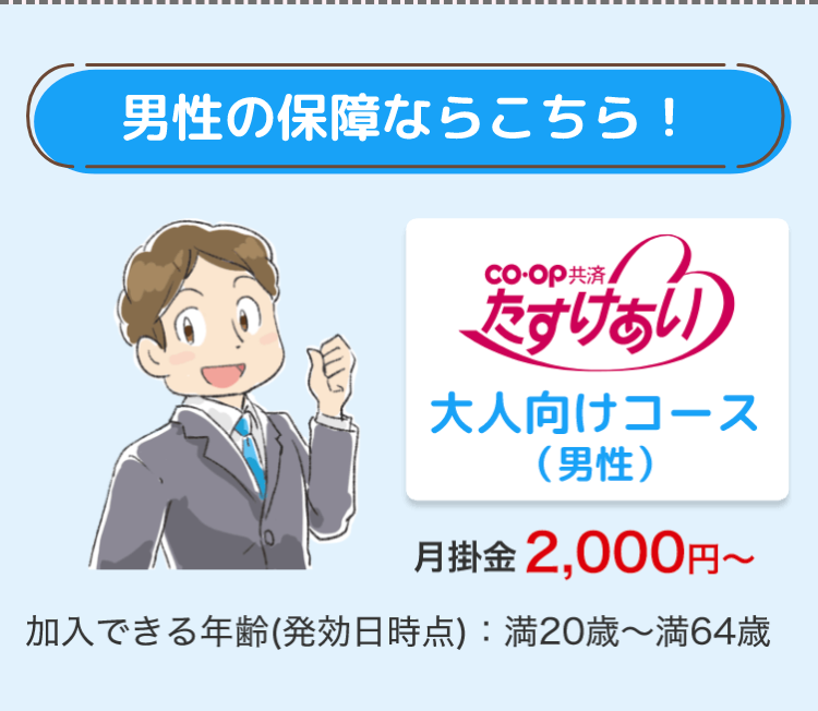 男性の保障ならこちら!
co・OP共済
たすけあい
大人向けコース
(男性)
月掛金 2,000円~
加入できる年齢 (発効日時点) : 満20歳~ 満64歳