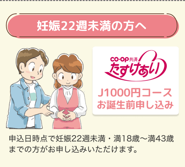 妊娠22週未満の方へ
co-op共済
たすけあい
J1000円コース
お誕生前申し込み
申込日時点で妊娠22週未満 満18歳~満43歳
までの方がお申し込みいただけます。