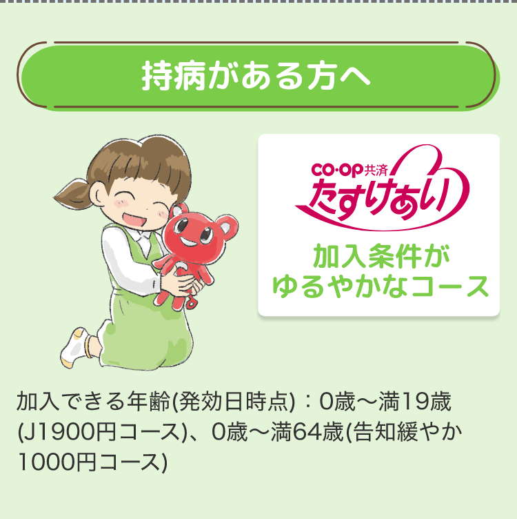 持病がある方へ
coop共済
たすけあい
加入条件が
ゆるやかなコース
加入できる年齢 (発効日時点):0歳~満19歳
(J1900円コース)、0歳~満64歳(告知緩やか
1000円コース)