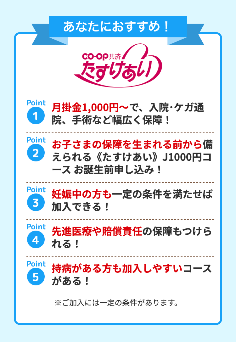 あなたにおすすめ!
CO・OP共済
たすけあい
Point
月掛金1,000円~で、 入院・ケガ通
1
院、手術など幅広く保障!
Point
お子さまの保障を生まれる前から備
2 えられる《たすけあい》 J1000円コ
ースお誕生前申し込み!
Point
3
Point
妊娠中の方も一定の条件を満たせば
加入できる !
先進医療や賠償責任の保障もつけら
れる!
Point
持病がある方も加入しやすいコース
5
がある!
※ご加入には一定の条件があります。