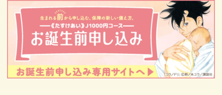生まれる前から申し込む、保障の新しい備え方。
《たすけあい》 J1000円コースー
お誕生前申し込み
お誕生前申し込み専用サイトへ
「コウノドリ」 鈴ノ木ユウ/講談社