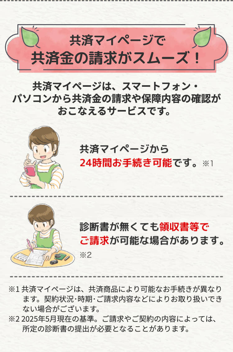 共済マイページで
共済金の請求がスムーズ!
共済マイページは、スマートフォン・
パソコンから共済金の請求や保障内容の確認が
おこなえるサービスです。
共済マイページから
24時間お手続き可能です。 ※1
診断書が無くても領収書等で
ご請求が可能な場合があります。
*2
※1 共済マイページは、 共済商品により可能なお手続きが異なり
ます。 契約状況・時期・ご請求内容などによりお取り扱いでき
ない場合がございます。
※22025年5月現在の基準。 ご請求やご契約の内容によっては、
所定の診断書の提出が必要となることがあります。