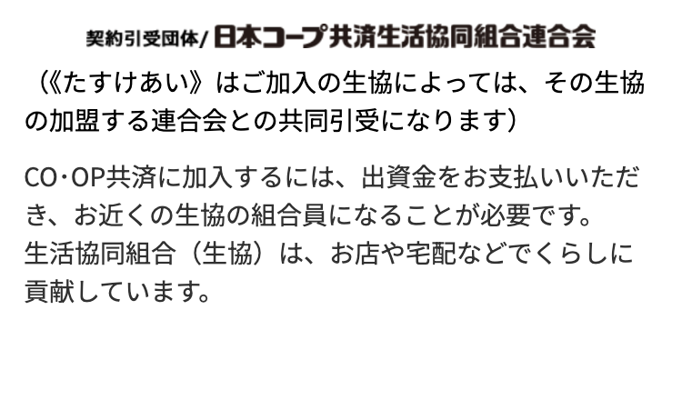 契約引受団体/ 日本コープ共済生活協同組合連合会
《《たすけあい》はご加入の生協によっては、その生協
の加盟する連合会との共同引受になります)
CO・OP共済に加入するには、 出資金をお支払いいただ
き、お近くの生協の組合員になることが必要です。
生活協同組合(生協)は、お店や宅配などでくらしに
貢献しています。
