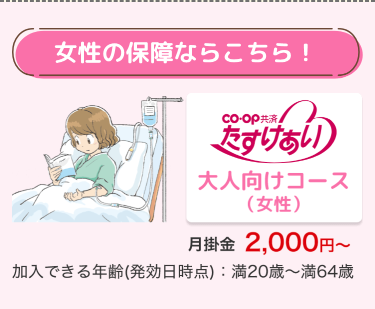 女性の保障ならこちら!
co-op 共済
たすけあい
大人向けコース
(女性)
月掛金 2,000円~
加入できる年齢 (発効日時点) : 満20歳~満64歳