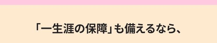 「一生涯の保障」 も備えるなら、