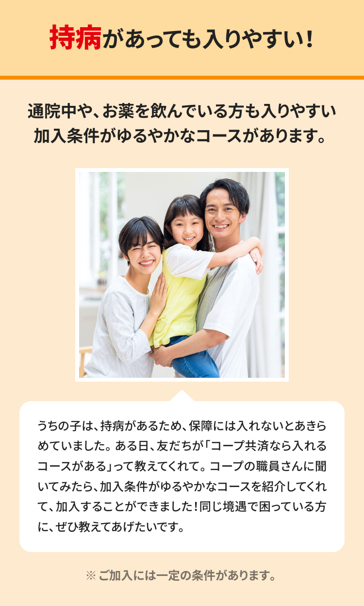 持病があっても入りやすい!
通院中や、お薬を飲んでいる方も入りやすい
加入条件がゆるやかなコースがあります。
うちの子は、持病があるため、 保障には入れないとあきら
めていました。ある日、 友だちが 「コープ共済なら入れる
コースがある」って教えてくれて。 コープの職員さんに聞
いてみたら、加入条件がゆるやかなコースを紹介してくれ
て、加入することができました! 同じ境遇で困っている方
に、ぜひ教えてあげたいです。
※ご加入には一定の条件があります。