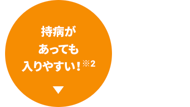 持病が
あっても
入りやすい! ※2