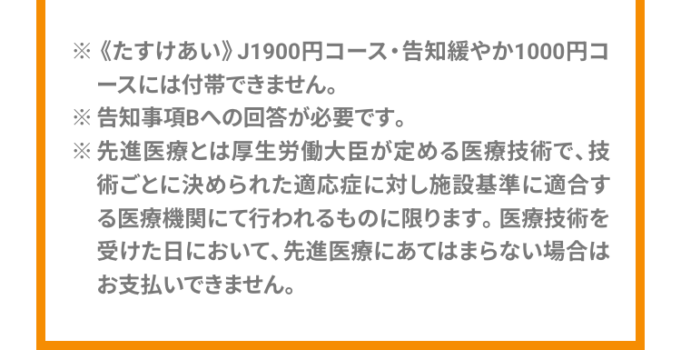 ※ 《たすけあい》 J1900円コース・告知緩やか1000円コ
ースには付帯できません。
※告知事項Bへの回答が必要です。
※先進医療とは厚生労働大臣が定める医療技術で、技
術ごとに決められた適応症に対し施設基準に適合す
る医療機関にて行われるものに限ります。 医療技術を
受けた日において、 先進医療にあてはまらない場合は
お支払いできません。