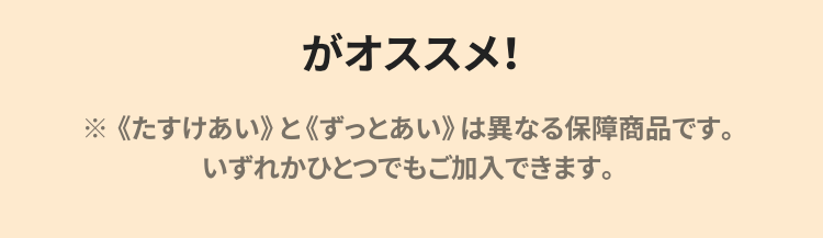 がオススメ!
※《たすけあい》と《ずっとあい》 は異なる保障商品です。
いずれかひとつでもご加入できます。