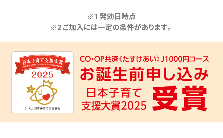 ※1発効日時点
※2ご加入には一定の条件があります。
日本子育て支援大賞
JAPAN CHILD CARE ADVOCATE GRAND PRIZE
2025
(一社)日本子育て支援協会
CO・OP共済 《たすけあい》 J1000円コース
お誕生前申し込み
日本子育て
支援大賞2025
受賞