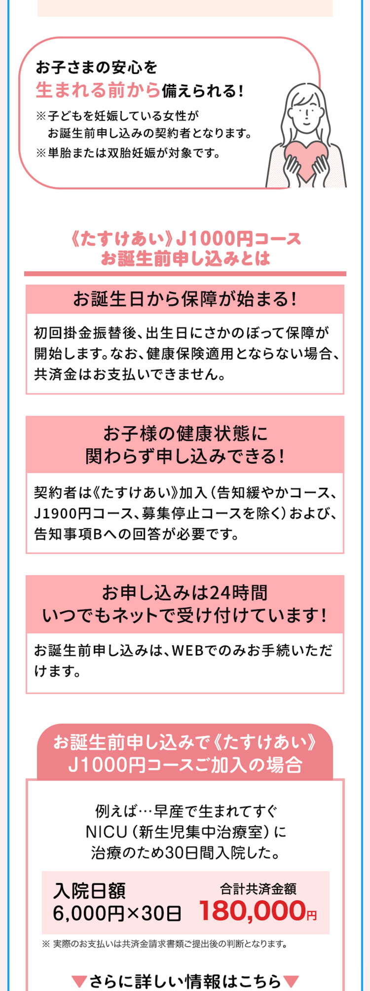 お子さまの安心を
生まれる前から備えられる!
※子どもを妊娠している女性が
お誕生前申し込みの契約者となります。
※単胎または双胎妊娠が対象です。
《たすけあい》 J1000円コース
お誕生前申し込みとは
お誕生日から保障が始まる!
初回掛金振替後、 出生日にさかのぼって保障が
開始します。 なお、 健康保険適用とならない場合、
共済金はお支払いできません。
お子様の健康状態に
関わらず申し込みできる!
契約者は《たすけあい》 加入 (告知緩やかコース、
J1900円コース、 募集停止コースを除く) および、
告知事項Bへの回答が必要です。
お申し込みは24時間
いつでもネットで受け付けています!
お誕生前申し込みは、WEBでのみお手続いただ
けます。
お誕生前申し込みで《たすけあい》
J1000円コースご加入の場合
例えば…早産で生まれてすぐ
NICU(新生児集中治療室) に
治療のため30日間入院した。
入院日額
合計共済金額
6,000円×30日 180,000円
※実際のお支払いは共済金請求書類ご提出後の判断となります。
さらに詳しい情報はこちら