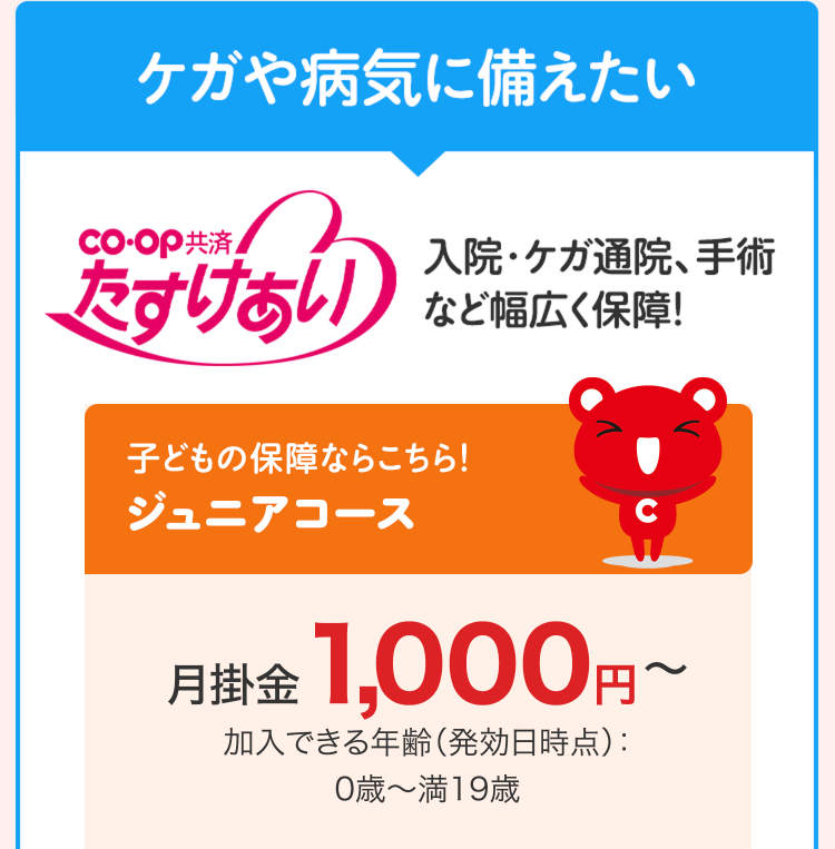 ケガや病気に備えたい
CO・OP共済
入院・ケガ通院、手術
たすけあい
など幅広く保障!
子どもの保障ならこちら!
ジュニアコース
C
月掛金 1,000円~
加入できる年齢 (発効日時点):
0歳~満19歳