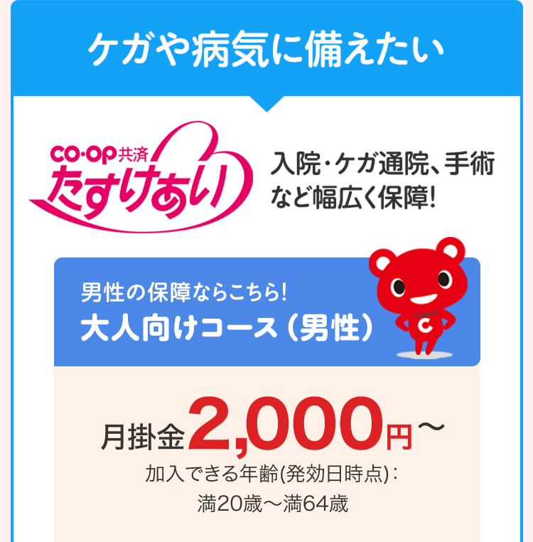 ケガや病気に備えたい
co-op 共済
たすけあい
入院・ケガ通院、手術
など幅広く保障!
男性の保障ならこちら!
大人向けコース (男性)
月掛金 2,000円~
加入できる年齢(発効日時点) :
満20歳~ 満64歳