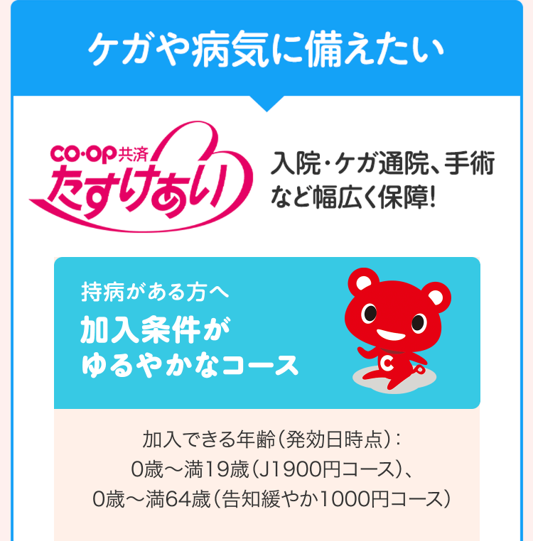 ケガや病気に備えたい
co-op共済
入院・ケガ通院、手術
たすけあい
など幅広く保障!
持病がある方へ
加入条件が
ゆるやかなコース
加入できる年齢 (発効日時点) :
0歳~満19歳(J1900円コース)、
0歳~満64歳(告知緩やか1000円コース)