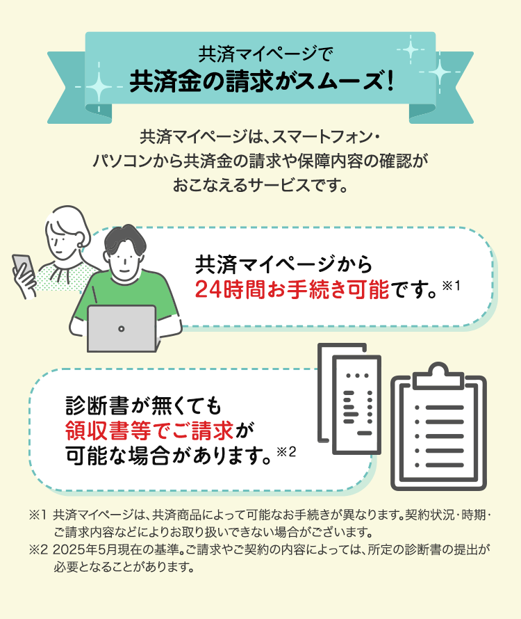 共済マイページで
共済金の請求がスムーズ!
共済マイページは、スマートフォン・
パソコンから共済金の請求や保障内容の確認が
おこなえるサービスです。
共済マイページから
24時間お手続き可能です。 ※1
診断書が無くても
領収書等でご請求が
可能な場合があります。 ※2
יווי
※1 共済マイページは、共済商品によって可能なお手続きが異なります。 契約状況・時期・
ご請求内容などによりお取り扱いできない場合がございます。
※22025年5月現在の基準。 ご請求やご契約の内容によっては、所定の診断書の提出が
必要となることがあります。
