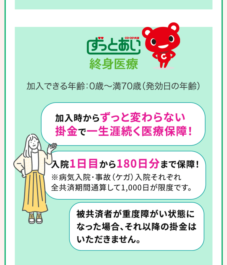 ずっとあい
終身医療
加入できる年齢:0歳~満70歳 (発効日の年齢)
DI
加入時からずっと変わらない
掛金で一生涯続く医療保障!
入院1日目から180日分まで保障!
※病気入院・事故 (ケガ) 入院それぞれ
全共済期間通算して1,000日が限度です。
被共済者が重度障がい状態に
なった場合、 それ以降の掛金は
いただきません。
