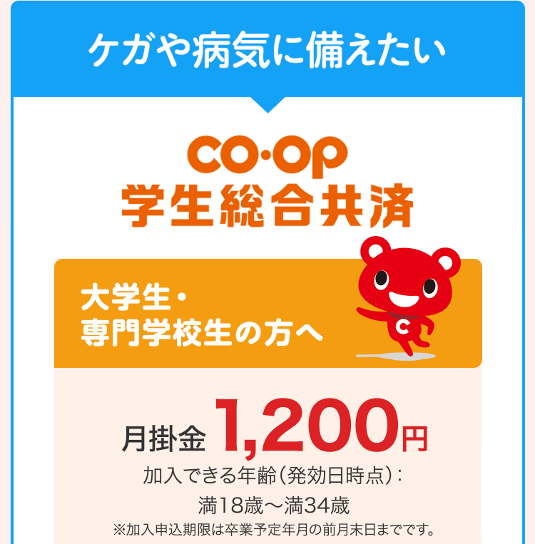 ケガや病気に備えたい
co.op
学生総合共済
大学生・
専門学校生の方へ
月掛金 1,200円
加入できる年齢 (発効日時点) :
満18歳~ 満34歳
※加入申込期限は卒業予定年月の前月末日までです。