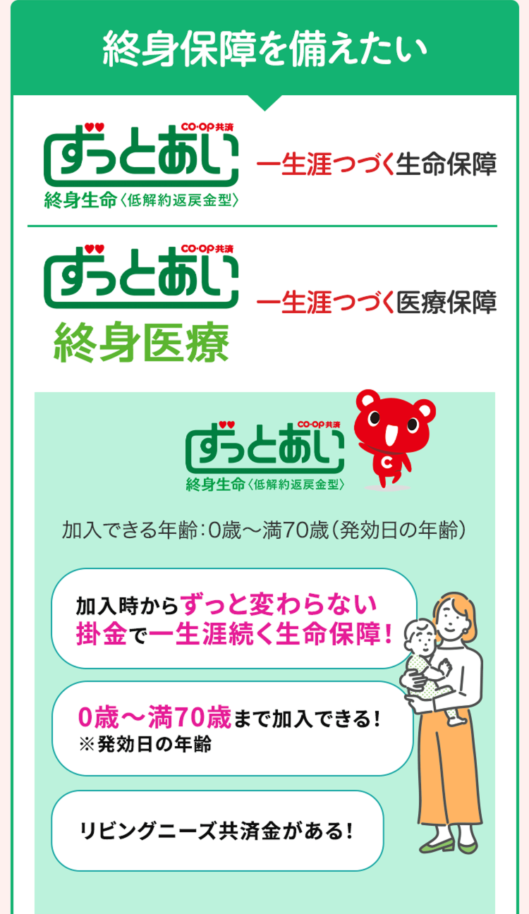 終身保障を備えたい
ずっとあい 一生涯つづく生命保障
終身生命<低解約返戻金型〉
ずっとあい
一生涯つづく医療保障
終身医療
「ずっとあい
終身生命 〈低解約返戻金型〉
加入できる年齢:0歳~満70歳 (発効日の年齢)
加入時からずっと変わらない
掛金で一生涯続く生命保障!
0歳~満70歳まで加入できる!
※発効日の年齢
リビングニーズ共済金がある!