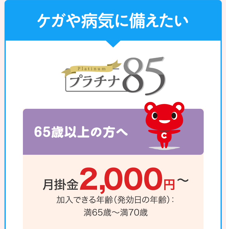 ケガや病気に備えたい
Platinum
プラチナ
85
65歳以上の方へ
C
月掛金 2,000円~
加入できる年齢 (発効日の年齢):
満65歳~満70歳
