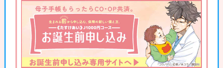 母子手帳もらったらCO・OP共済。
生まれる前から申し込む、保障の新しい備え方
- 《たすけあい》 J1000円コース
お誕生前申し込み
お誕生前申し込み専用サイトへ
「コウノドリ」 鈴ノ木ユウ/講談社