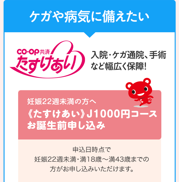 ケガや病気に備えたい
co-op 共済
入院・ケガ通院、手術
たすけあい
など幅広く保障!
妊娠22週未満の方へ
《たすけあい》 J1000円コース
お誕生前申し込み
申込日時点で
妊娠22週未満・満18歳~満43歳までの
方がお申し込みいただけます。