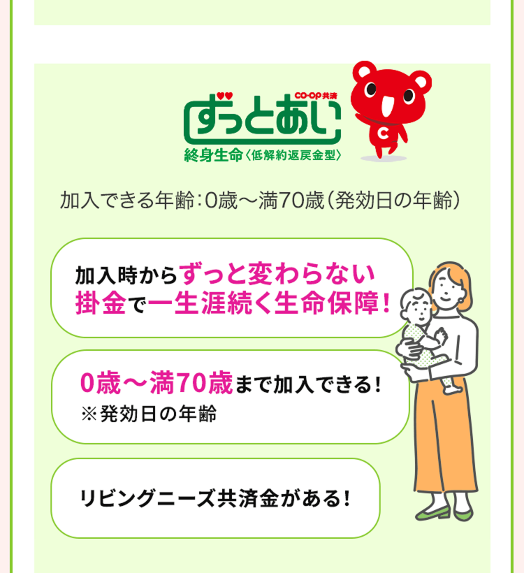 「ずっとあい
終身生命 <低解約返戻金型〉
加入できる年齢:0歳~満70歳 (発効日の年齢)
加入時からずっと変わらない
掛金で一生涯続く生命保障!
0歳~満70歳まで加入できる!
※発効日の年齢
リビングニーズ共済金がある!