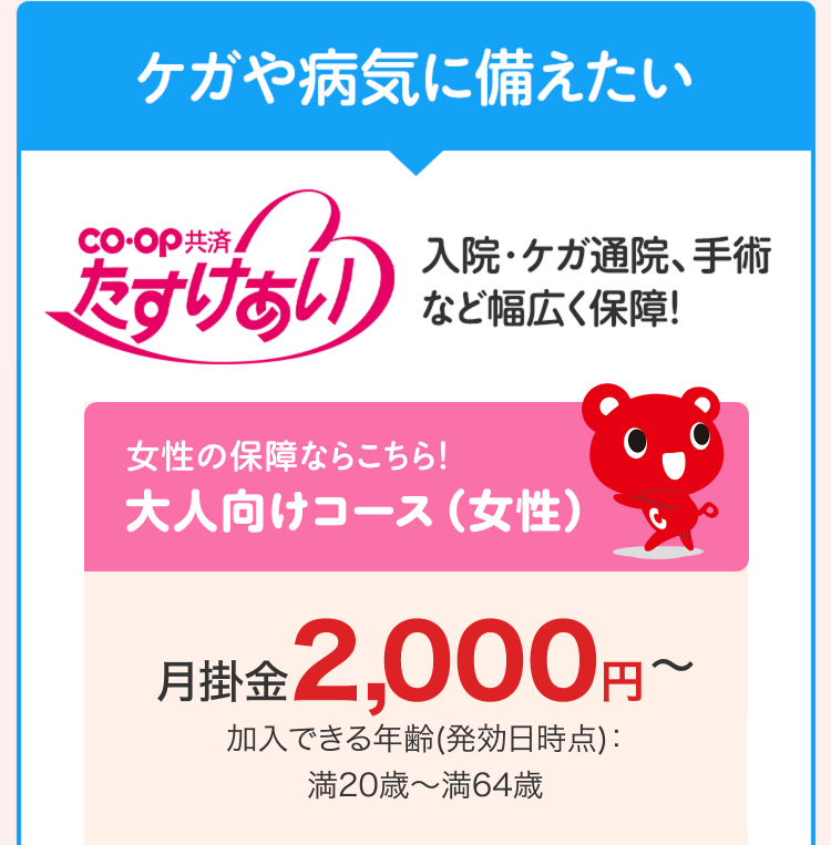 ケガや病気に備えたい
CO・OP共済
たすけあい
入院・ケガ通院、手術
など幅広く保障!
女性の保障ならこちら!
大人向けコース(女性)
月掛金 2,000円
加入できる年齢(発効日時点) :
満20歳~満64歳