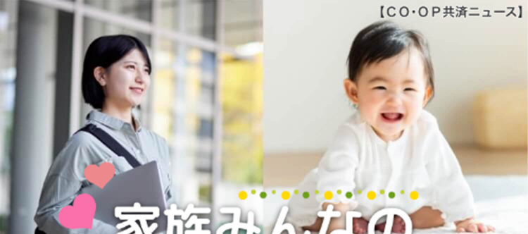 【CO・OP共済ニュース】
家族みんなの
CO・OP共済
ケガや病気の保障から生命の保障まで
お手頃な掛金で充実した保障!